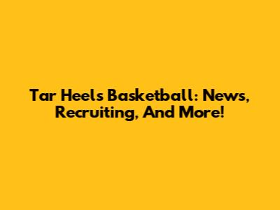 Tar Heels Basketball: News, Recruiting, And More!
