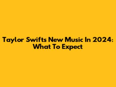 Taylor Swift's New Music In 2024: What To Expect