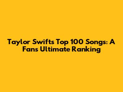 Taylor Swift's Top 100 Songs: A Fan's Ultimate Ranking