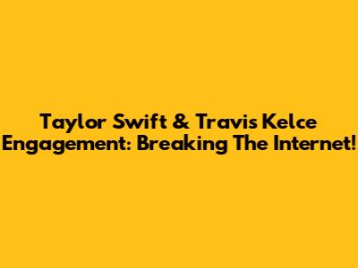 Taylor Swift & Travis Kelce Engagement: Breaking The Internet!