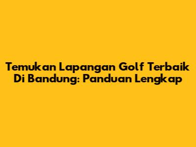 Temukan Lapangan Golf Terbaik Di Bandung: Panduan Lengkap