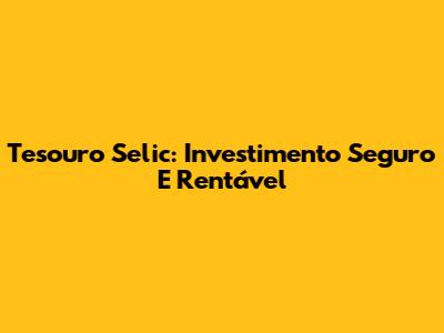 Tesouro Selic: Investimento Seguro E Rentável