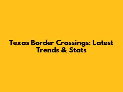 Texas Border Crossings: Latest Trends & Stats