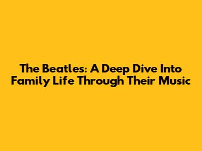 The Beatles: A Deep Dive Into Family Life Through Their Music