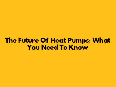 The Future Of Heat Pumps: What You Need To Know