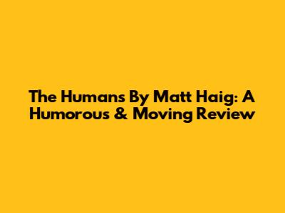 The Humans By Matt Haig: A Humorous & Moving Review