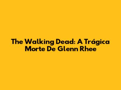 The Walking Dead: A Trágica Morte De Glenn Rhee