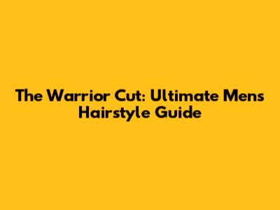 The Warrior Cut: Ultimate Men's Hairstyle Guide