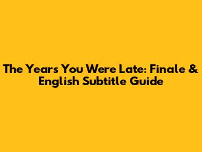 The Years You Were Late: Finale & English Subtitle Guide