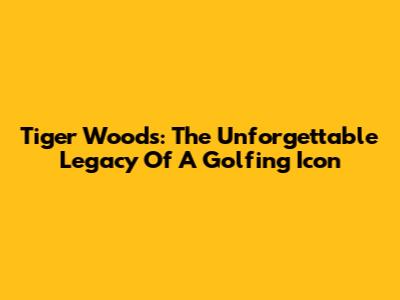 Tiger Woods: The Unforgettable Legacy Of A Golfing Icon