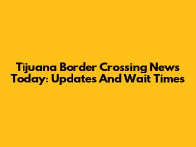 Tijuana Border Crossing News Today: Updates And Wait Times