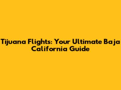 Tijuana Flights: Your Ultimate Baja California Guide