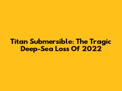 Titan Submersible: The Tragic Deep-Sea Loss Of 2022