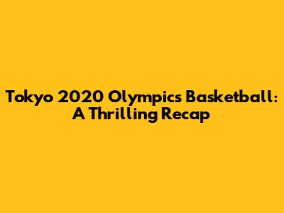 Tokyo 2020 Olympics Basketball: A Thrilling Recap