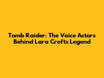 Tomb Raider: The Voice Actors Behind Lara Croft's Legend