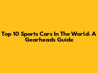 Top 10 Sports Cars In The World: A Gearhead's Guide
