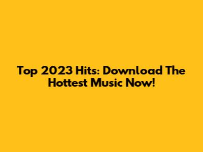 Top 2023 Hits: Download The Hottest Music Now!