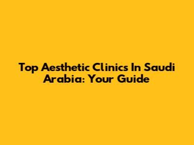 Top Aesthetic Clinics In Saudi Arabia: Your Guide