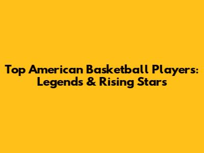 Top American Basketball Players: Legends & Rising Stars