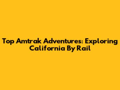 Top Amtrak Adventures: Exploring California By Rail