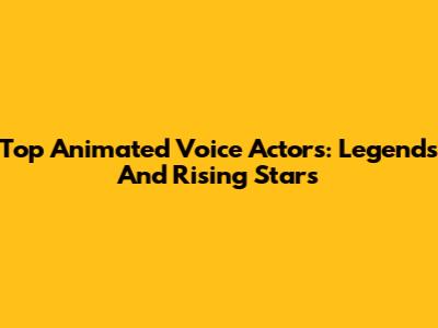 Top Animated Voice Actors: Legends And Rising Stars