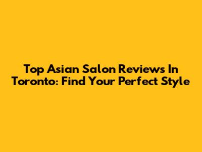 Top Asian Salon Reviews In Toronto: Find Your Perfect Style