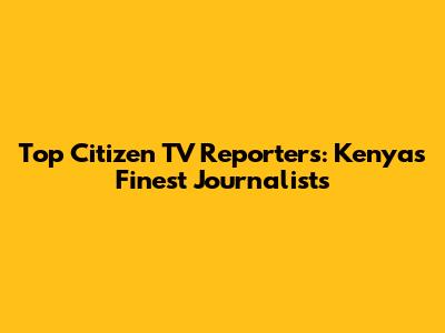 Top Citizen TV Reporters: Kenya's Finest Journalists