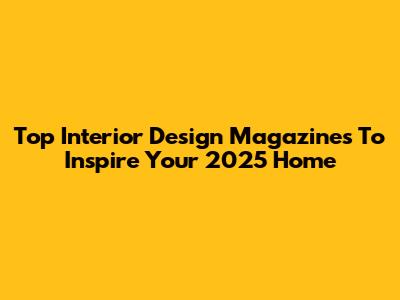 Top Interior Design Magazines To Inspire Your 2025 Home