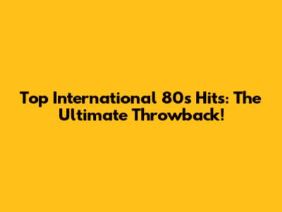 Top International 80s Hits: The Ultimate Throwback!