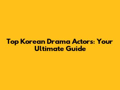 Top Korean Drama Actors: Your Ultimate Guide