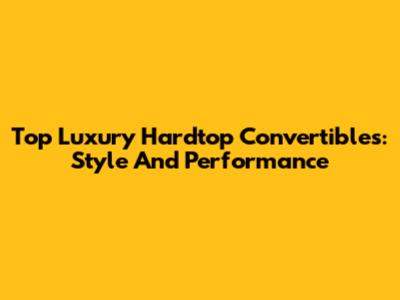 Top Luxury Hardtop Convertibles: Style And Performance