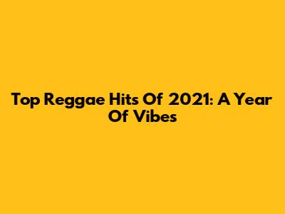 Top Reggae Hits Of 2021: A Year Of Vibes