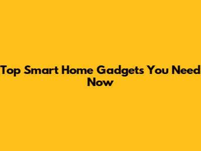 Top Smart Home Gadgets You Need Now