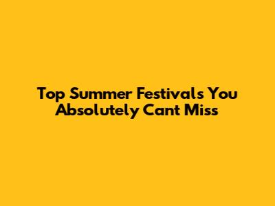 Top Summer Festivals You Absolutely Can't Miss