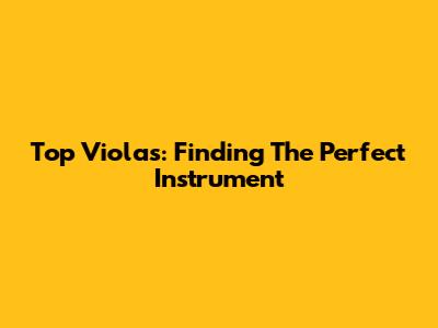 Top Violas: Finding The Perfect Instrument