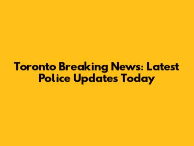 Toronto Breaking News: Latest Police Updates Today