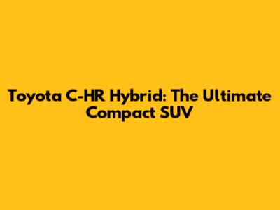 Toyota C-HR Hybrid: The Ultimate Compact SUV