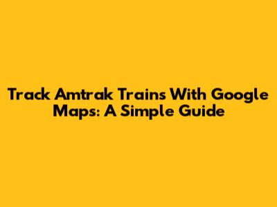 Track Amtrak Trains With Google Maps: A Simple Guide