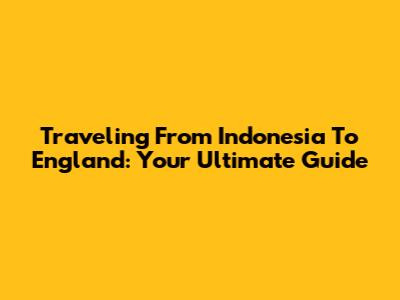 Traveling From Indonesia To England: Your Ultimate Guide