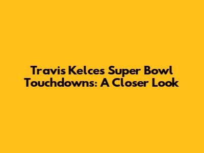 Travis Kelce's Super Bowl Touchdowns: A Closer Look