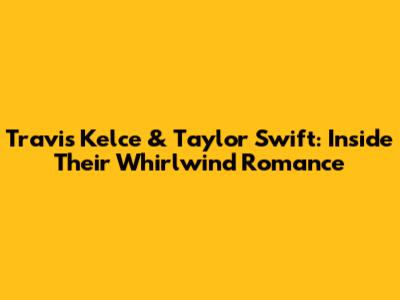 Travis Kelce & Taylor Swift: Inside Their Whirlwind Romance