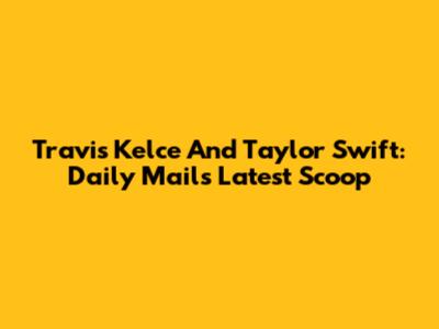 Travis Kelce And Taylor Swift: Daily Mail's Latest Scoop
