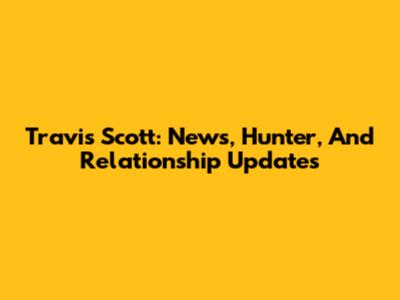 Travis Scott: News, Hunter, And Relationship Updates