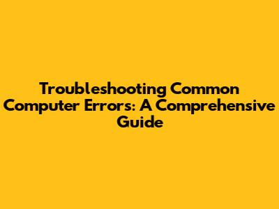 Troubleshooting Common Computer Errors: A Comprehensive Guide