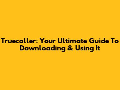Truecaller: Your Ultimate Guide To Downloading & Using It