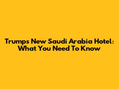 Trump's New Saudi Arabia Hotel: What You Need To Know
