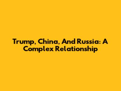 Trump, China, And Russia: A Complex Relationship