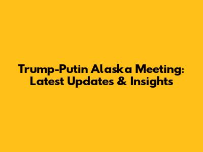 Trump-Putin Alaska Meeting: Latest Updates & Insights