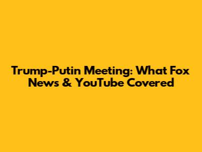 Trump-Putin Meeting: What Fox News & YouTube Covered