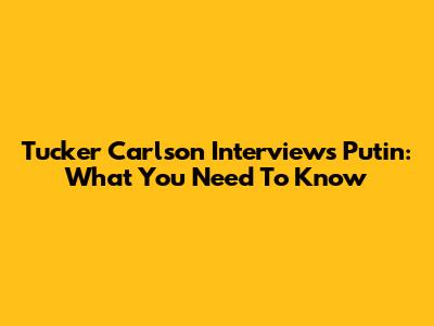 Tucker Carlson Interviews Putin: What You Need To Know